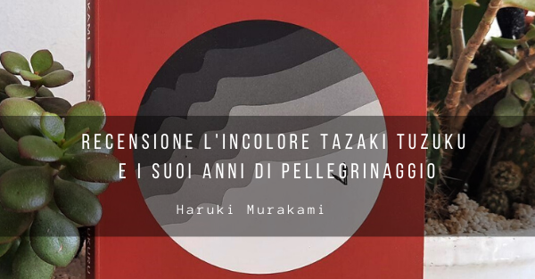 L’incolore Tazaki Tsukuru e dei suoi anni di Pellegrinaggio – Recensione
